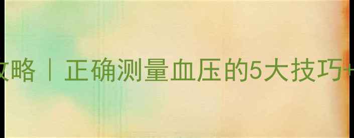 家庭血压监测全攻略正确测量血压的5大技巧自测误区避坑指南
