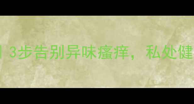 小s亲授私处紧致保养术3步告别异味瘙痒私处健康私处紧致私处护理全攻略