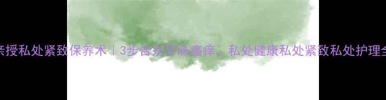 图片 🌟小s亲授私处紧致保养术｜3步告别异味瘙痒，私处健康私处紧致私处护理全攻略1