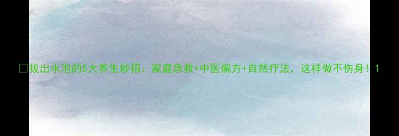 拔出水泡的5大养生妙招家庭急救中医偏方自然疗法这样做不伤身