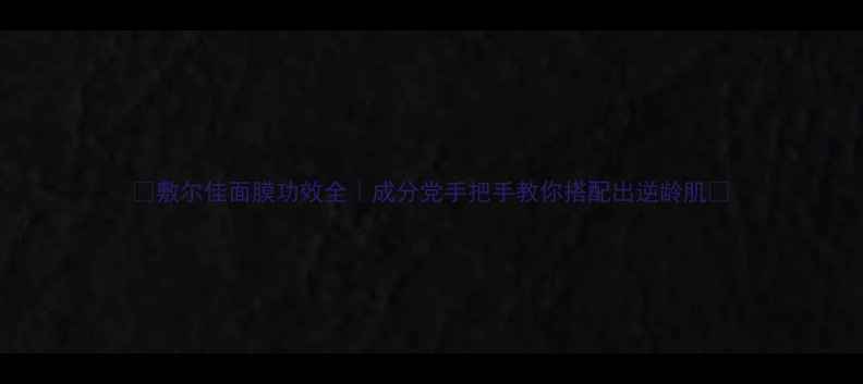 敷尔佳面膜功效全成分党手把手教你搭配出逆龄肌