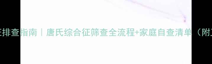 新生儿异常体征排查指南唐氏综合征筛查全流程家庭自查清单附卫健委最新数据