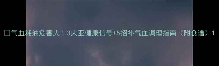 图片 🌟气血耗油危害大！3大亚健康信号+5招补气血调理指南（附食谱）1