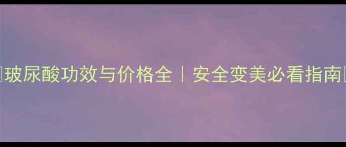 玻尿酸功效与价格全安全变美必看指南