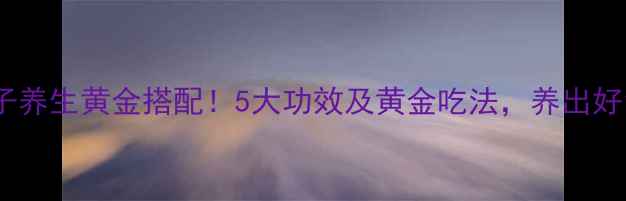 图片 🌟甜胚子养生黄金搭配！5大功效及黄金吃法，养出好气色✨1