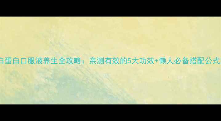 白蛋白口服液养生全攻略亲测有效的5大功效懒人必备搭配公式