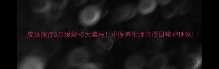图片 🌟皮肤瘙痒3步缓解+5大禁忌！中医养生师亲授日常护理法🌿