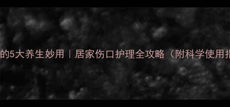 碘伏的5大养生妙用居家伤口护理全攻略附科学使用指南