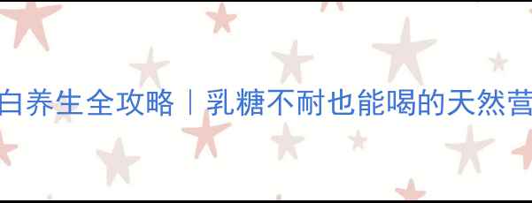 羊乳蛋白养生全攻略乳糖不耐也能喝的天然营养密码