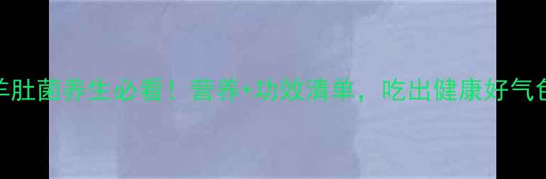图片 🌟羊肚菌养生必看！营养+功效清单，吃出健康好气色🌟