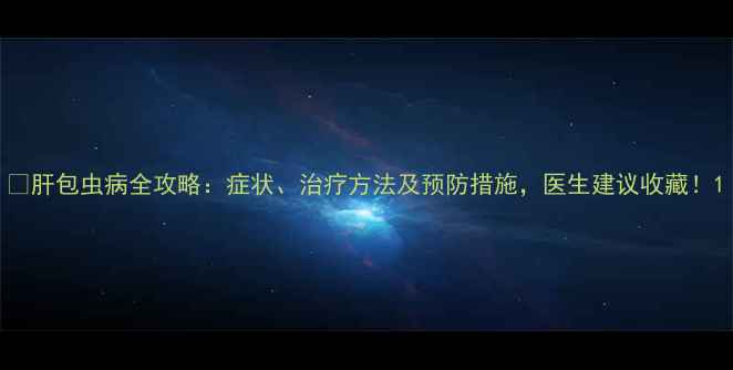 图片 🌟肝包虫病全攻略：症状、治疗方法及预防措施，医生建议收藏！1