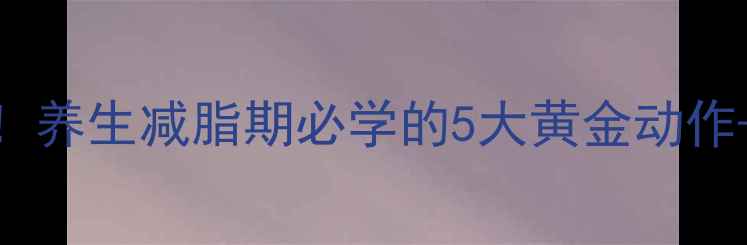 腰腹赘肉拜拜养生减脂期必学的5大黄金动作体态改善指南