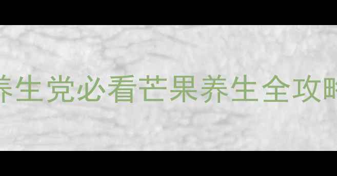 芒果止血真相大养生党必看芒果养生全攻略附食谱禁忌