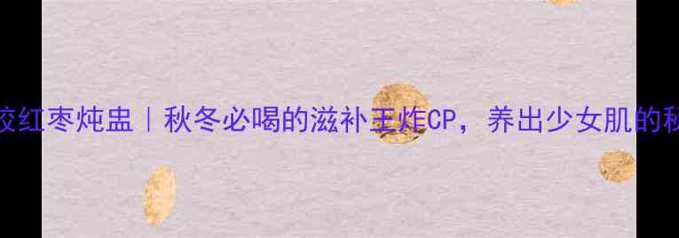 花胶红枣炖盅秋冬必喝的滋补王炸CP养出少女肌的秘密