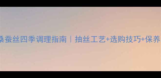 蚕丝养生全攻略桑蚕丝四季调理指南抽丝工艺选购技巧保养秘籍附产品清单