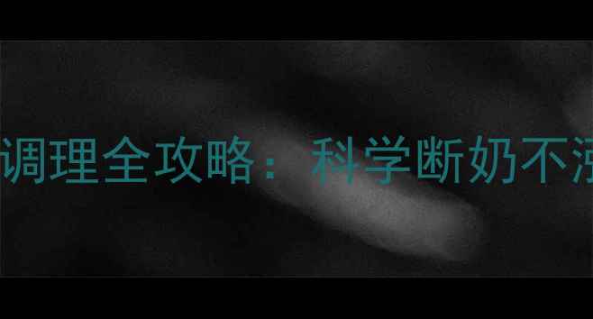 转奶期注意事项哺乳期调理全攻略科学断奶不涨奶宝宝也能轻松适应
