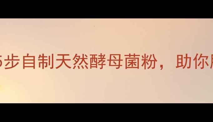 酵母菌养生指南5步自制天然酵母菌粉助你肠道健康更年轻
