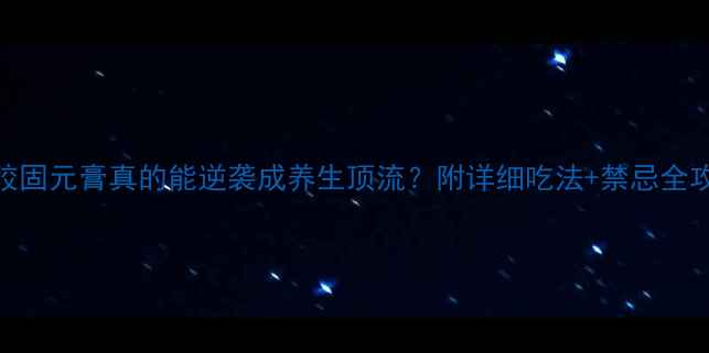 阿胶固元膏真的能逆袭成养生顶流附详细吃法禁忌全攻略