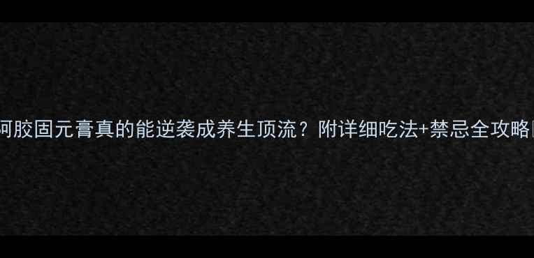 图片 🌟阿胶固元膏真的能逆袭成养生顶流？附详细吃法+禁忌全攻略🌟1
