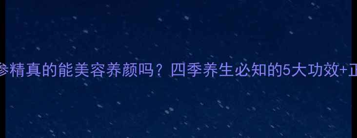 韩国红参精真的能美容养颜吗四季养生必知的5大功效正确吃法