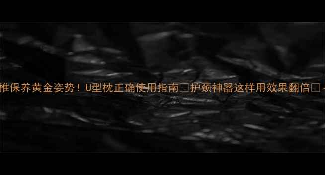 颈椎保养黄金姿势U型枕正确使用指南护颈神器这样用效果翻倍