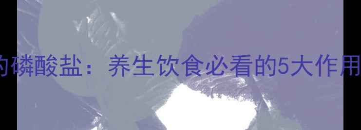 食品中的磷酸盐养生饮食必看的5大作用与禁忌