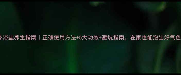 香浴盐养生指南正确使用方法5大功效避坑指南在家也能泡出好气色