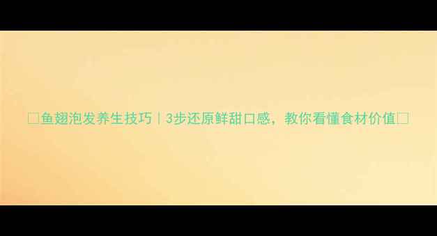 图片 🌟鱼翅泡发养生技巧｜3步还原鲜甜口感，教你看懂食材价值🌟