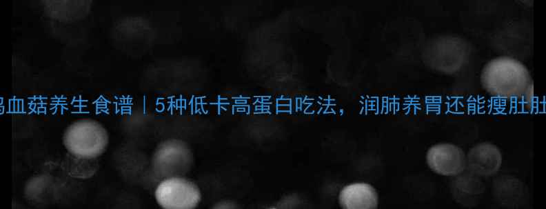 图片 🌟鸡血菇养生食谱｜5种低卡高蛋白吃法，润肺养胃还能瘦肚肚✨2