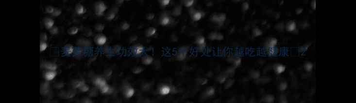 麦芽糖养生功效大这5个好处让你越吃越健康