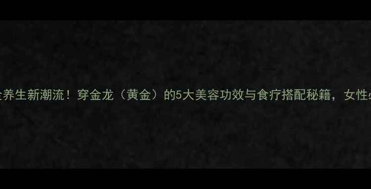 黄金养生新潮流穿金龙黄金的5大美容功效与食疗搭配秘籍女性必看