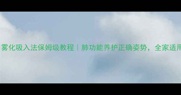 雾化吸入法保姆级教程肺功能养护正确姿势全家适用