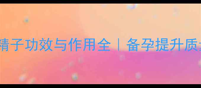 男性必看生精子功效与作用全备孕提升质量私藏养生指南