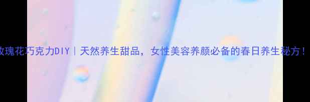 玫瑰花巧克力DIY天然养生甜品女性美容养颜必备的春日养生秘方