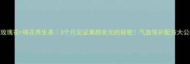 玫瑰花桃花养生茶3个月见证素颜发光的秘密气血双补配方大公开