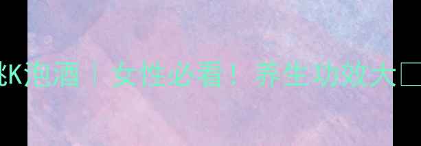 红桃K泡酒女性必看养生功效大