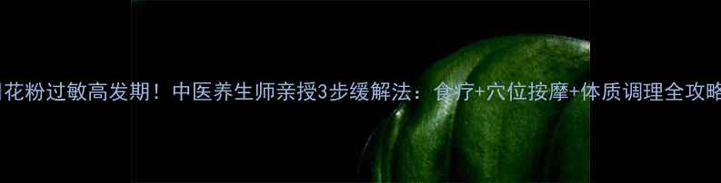 花粉过敏高发期中医养生师亲授3步缓解法食疗穴位按摩体质调理全攻略