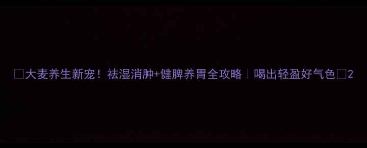 大麦养生新宠祛湿消肿健脾养胃全攻略喝出轻盈好气色