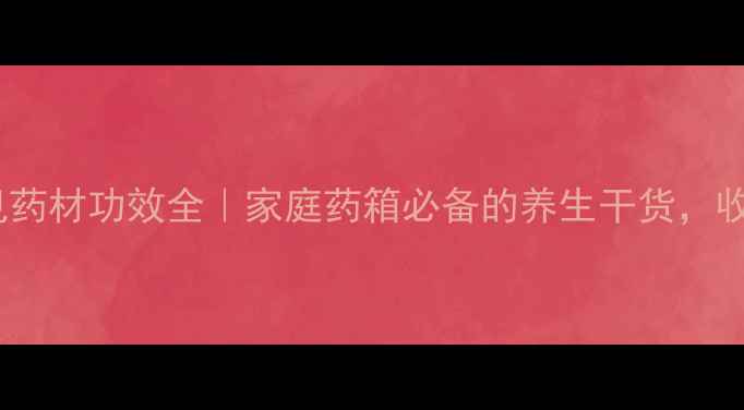 10种常见药材功效全家庭药箱必备的养生干货收藏备用