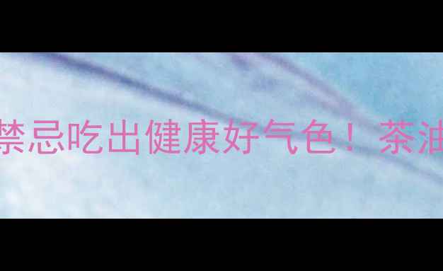 5大养生功效3个禁忌吃出健康好气色茶油这样用效果翻倍