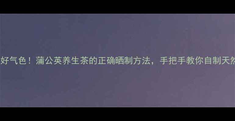 7天喝出好气色蒲公英养生茶的正确晒制方法手把手教你自制天然护肝茶