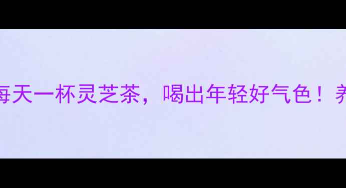 灵芝泡水养生全攻略每天一杯灵芝茶喝出年轻好气色养生日常天然补品健康生活