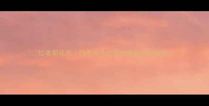 红枣菊花茶四季养生必备的黄金茶饮指南