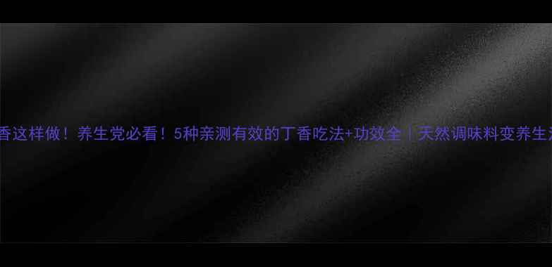 丁香这样做养生党必看5种亲测有效的丁香吃法功效全天然调味料变养生法宝