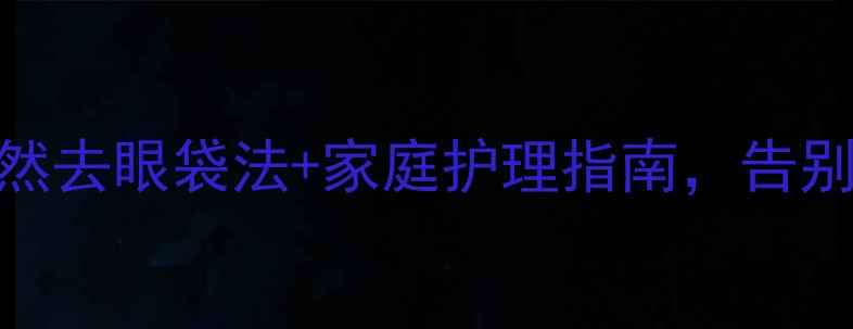 中医养生必看5大天然去眼袋法家庭护理指南告别浮肿暗沉年轻10岁