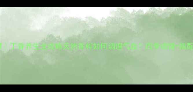 中医千年智慧丁香养生全攻略天然香料如何调理气血四季调理搭配秘方大公开