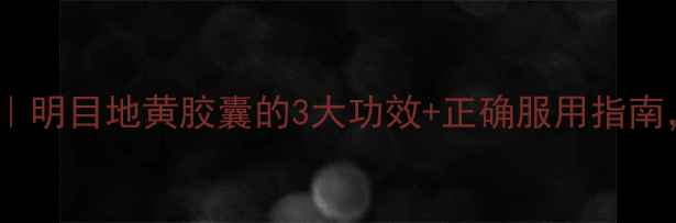 中医护眼秘籍明目地黄胶囊的3大功效正确服用指南熬夜党必看