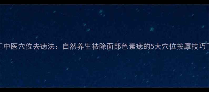 图片 🌿中医穴位去痣法：自然养生祛除面部色素痣的5大穴位按摩技巧🌿