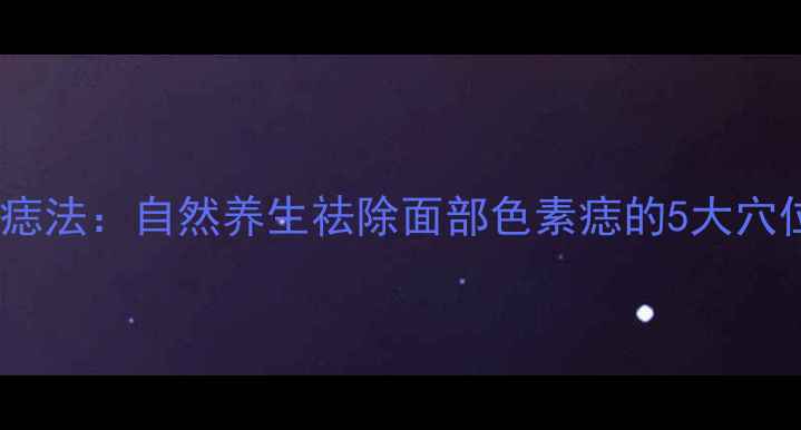 中医穴位去痣法自然养生祛除面部色素痣的5大穴位按摩技巧