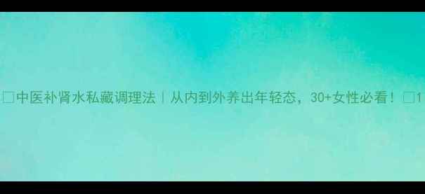 图片 🌿中医补肾水私藏调理法｜从内到外养出年轻态，30+女性必看！🌿1